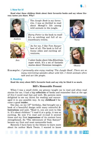 155
5.2
I. Now for it!
Read what these children think about their favourite books and say whose lite-
rary tastes you share. Why?
Andrew Taras
Ann
Oksana
The Jungle Book is my favou-
rite. I was so thrilled to read
about Mowgli’s life among
wild animals in the jungle.
Harry Potter is the book to read!
r
It’s so catching and full of ex-
traordinary events.
As for me, I like Tom Sawyer
best of all. The book is full of
funny jokes and exciting ad-
ventures.
I adore books about Irka-Khortitsia
super witch. It’s a set of fantastic
stories about Ukrainian teenagers.
E x a m p l e : I personally also enjoy reading ‘The Jungle Book’. There are so
many interesting episodes about wild life. I think animals often
talk and act like people.
II. Reading
Read the story about Bill’s favourite book and say why he liked it so much.
Bill’s Memorable Present
When I was a small child, my granny taught me to read and often read
stories for me. I had a big collection of books and remember that at the age
of five I could read fast and well. My parents were
delighted to see my thirst for reading and encour-
aged it in any possible way. In my childhood I be-
came a good reader.
One day, on my 13th birthday, Dad brought me a
book of a beautiful design with many colourful il-
lustrations and said, “Read it, you are sure to like
it. It’s about children.” I read it at a gulp, it was so
exciting. By now I’ve read and re-read it several
times and my first impressions of its content have
strengthened. So “The Adventure of Tom Sawyer”
became my first and most memorable book.
Recently I have been to the library to learn more
about its author Mark Twain. I wanted to know
 