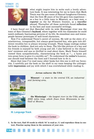 156
Unit 5
what might inspire him to write such a lovely adven-
ture book. It was interesting for me to learn that Mark
Twain was the pen-name of Samuel Langhorne Clemens,
that the first 36 years of his life gave him experience –
as a boy in a little town in Missouri, as a boat man, a
reporter on the far Western frontier, as a traveller
abroad. Thereafter all these materials found reflection
in his best and most successful writings.
I have found out that Hannibal with its wide Mississippi river was the
town of Sam Clemens’s boyhood, where together with his classmates he could
watch endlessly fascinating pictures of its life. So steamboat men and towns-
people became prototypes of well-loved characters.
Now I’ve understood Twain’s secret of success. He told us the story of a
mischievous, irresponsible, but always good-hearted boy, who gets into dif-
ferent troubles but is always winning triumph. These happy endings endear
the book to children. And not only to them. The life-like picture of a boy and
his friends is enjoyed by both young and old. I also believed in the charac-
ters’ existence and was so thrilled to read about them. Mark Twain himself
viewed them sympathetically, characterizing the book as “... a hymn put
into prose form to give it a worldly air”. To understand the writer’s humour,
one should read between the lines and I learned how to do it.
Since that time I’ve read many other books but this one is still my favou-
rite. I carefully put the book on the shelf in my room keeping the unforget-
table impressions and joy with which I was overwhelmed while reading it.
Across cultures: the USA
Missouri – a state in the central US, an industrial
and farming area.
the Mississippi – the longest river in the USA, about
2350 miles long, which flows from Minnesota to the
Gulf of Mexico.
III. Language Track
Phonetics in Context
1. In the text, find 10 words in which ‘th’ is read as /θ/ and reproduce them in con-
text. Practise saying them in the sentences of your own.
 