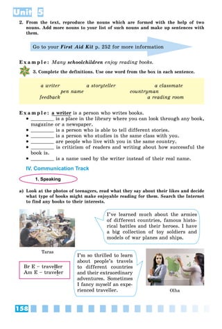 158
Unit 5
2. From the text, reproduce the nouns which are formed with the help of two
nouns. Add more nouns to your list of such nouns and make up sentences with
them.
Go to your First Aid Kit p. 252 for more information
E x a m p l e : Many schoolchildren enjoy reading books.
3. Complete the definitions. Use one word from the box in each sentence.
a writer a storyteller a classmate
pen name countryman
feedback a reading room
E x a m p l e : a writer is a person who writes books.
 is a place in the library where you can look through any book,
magazine or a newspaper.
 is a person who is able to tell different stories.
 is a person who studies in the same class with you.
 are people who live with you in the same country.
 is criticism of readers and writing about how successful the
book is.
 is a name used by the writer instead of their real name.
IV. Communication Track
1. Speaking
a) Look at the photos of teenagers, read what they say about their likes and decide
what type of books might make enjoyable reading for them. Search the Internet
to find any books to their interests.
Taras
Olha
I’ve learned much about the armies
of different countries, famous histo-
rical battles and their heroes. I have
a big collection of toy soldiers and
models of war planes and ships.
I’m so thrilled to learn
about people’s travels
to different countries
and their extraordinary
adventures. Sometimes
I fancy myself an expe-
rienced traveller.
Br E – traveller
Am E – traveler
 