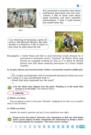 159
5.2
Ann
I’m interested in scientific facts about
well-known discoveries and new inno-
vations. I like to know more about
great scientists and their scientific
achievements. I wish I could become
one myself some day.
I am dreaming of becoming a great de-
tective, like Sherlock Holmes. My elder
brother is a detective. I like to listen to
him when he talks about his job.
E x a m p l e : I think Taras will like to read historical novels, because he is
interested in historical events. “Ivanhoe” by Walter Scott may
become an enjoyable reading for him as it is based on British
history and tells about amazing adventures of a brave knight
Ivanhoe.
b) In pairs, discuss your favourite books. Strike a conversation round its middle part.
– ...
– It’s a really exciting book, full of unexpected adventures which you even
can’t think of. I was overwhelmed with it.
– Great! And what impressed you the most?
– ...
c) In the whole class, dispute over the quote “Reading is to the mind what
exercise is to the body” (Sir Richard Steel)
2. Listening
a) Before you listen
You are going to listen to the poem “Friends”. Judging by the title, try to predict
what it may be about.
b) While you listen
Answer the poem’s question and say if your prediction was right.
Group up for the project. Interview your classmates to find out what books
make a great impact on them. Summarise the information to design a letter
of recommendation for teenagers “The books worth reading”.
 