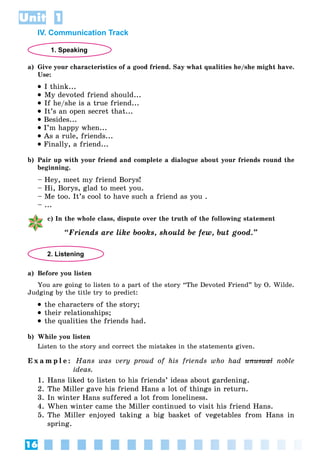 16
Unit 1
IV. Communication Track
1. Speaking
a) Give your characteristics of a good friend. Say what qualities he/she might have.
Use:
 I think...
 My devoted friend should...
 If he/she is a true friend...
 It’s an open secret that...
 Besides...
 I’m happy when...
 As a rule, friends...
 Finally, a friend...
b) Pair up with your friend and complete a dialogue about your friends round the
beginning.
– Hey, meet my friend Borys!
– Hi, Borys, glad to meet you.
– Me too. It’s cool to have such a friend as you .
– ...
c) In the whole class, dispute over the truth of the following statement
“Friends are like books, should be few, but good.”
2. Listening
a) Before you listen
You are going to listen to a part of the story “The Devoted Friend” by O. Wilde.
Judging by the title try to predict:
 the characters of the story;
 their relationships;
 the qualities the friends had.
b) While you listen
Listen to the story and correct the mistakes in the statements given.
E x a m p l e : Hans was very proud of his friends who had unusual
unusual noble
ideas.
1. Hans liked to listen to his friends’ ideas about gardening.
2. The Miller gave his friend Hans a lot of things in return.
3. In winter Hans suffered a lot from loneliness.
4. When winter came the Miller continued to visit his friend Hans.
5. The Miller enjoyed taking a big basket of vegetables from Hans in
spring.
 