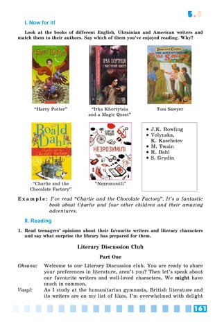 161
5.3
I. Now for it!
Look at the books of different English, Ukrainian and American writers and
match them to their authors. Say which of them you’ve enjoyed reading. Why?
“Harry Potter” “Irka Khortytsia
and a Magic Quest”
Tom Sawyer
“Charlie and the
Chocolate Factory”
“Nezrozumili”
 J.K. Rowling
 Volynska,
K. Kascheiev
 M. Twain
 R. Dahl
 S. Grydin
E x a m p l e : I’ve read “Charlie and the Chocolate Factory”. It’s a fantastic
book about Charlie and four other children and their amazing
adventures.
II. Reading
1. Read teenagers’ opinions about their favourite writers and literary characters
and say what surprise the library has prepared for them.
Literary Discussion Club
Part One
Oksana: Welcome to our Literary Discussion club. You are ready to share
your preferences in literature, aren’t you? Then let’s speak about
our favourite writers and well-loved characters. We might have
much in common.
Vasyl: As I study at the humanitarian gymnasia, British literature and
its writers are on my list of likes. I’m overwhelmed with delight
 