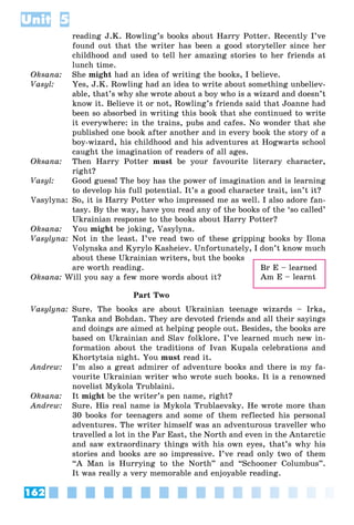 162
Unit 5
reading J.K. Rowling’s books about Harry Potter. Recently I’ve
found out that the writer has been a good storyteller since her
childhood and used to tell her amazing stories to her friends at
lunch time.
Oksana: She might had an idea of writing the books, I believe.
Vasyl: Yes, J.K. Rowling had an idea to write about something unbeliev-
able, that’s why she wrote about a boy who is a wizard and doesn’t
know it. Believe it or not, Rowling’s friends said that Joanne had
been so absorbed in writing this book that she continued to write
it everywhere: in the trains, pubs and cafes. No wonder that she
published one book after another and in every book the story of a
boy-wizard, his childhood and his adventures at Hogwarts school
caught the imagination of readers of all ages.
Oksana: Then Harry Potter must be your favourite literary character,
right?
Vasyl: Good guess! The boy has the power of imagination and is learning
to develop his full potential. It’s a good character trait, isn’t it?
Vasylyna: So, it is Harry Potter who impressed me as well. I also adore fan-
tasy. By the way, have you read any of the books of the ‘so called’
Ukrainian response to the books about Harry Potter?
Oksana: You might be joking, Vasylyna.
Vasylyna: Not in the least. I’ve read two of these gripping books by Ilona
Volynska and Kyrylo Kasheiev. Unfortunately, I don’t know much
about these Ukrainian writers, but the books
are worth reading.
Oksana: Will you say a few more words about it?
Part Two
Vasylyna: Sure. The books are about Ukrainian teenage wizards – Irka,
Tanka and Bohdan. They are devoted friends and all their sayings
and doings are aimed at helping people out. Besides, the books are
based on Ukrainian and Slav folklore. I’ve learned much new in-
formation about the traditions of Ivan Kupala celebrations and
Khortytsia night. You must read it.
Andrew: I’m also a great admirer of adventure books and there is my fa-
vourite Ukrainian writer who wrote such books. It is a renowned
novelist Mykola Trublaini.
Oksana: It might be the writer’s pen name, right?
Andrew: Sure. His real name is Mykola Trublaevsky. He wrote more than
30 books for teenagers and some of them reflected his personal
adventures. The writer himself was an adventurous traveller who
travelled a lot in the Far East, the North and even in the Antarctic
and saw extraordinary things with his own eyes, that’s why his
stories and books are so impressive. I’ve read only two of them
“A Man is Hurrying to the North” and “Schooner Columbus”.
It was really a very memorable and enjoyable reading.
Br E – learned
Am E – learnt
 