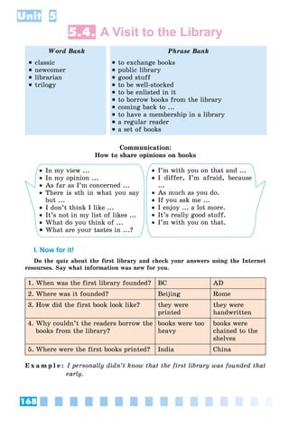 168
Unit 5
5.4. A Visit to the Library
Word Bank Phrase Bank
 classic
 newcomer
 librarian
 trilogy
 to exchange books
 public library
 good stuff
 to be well-stocked
 to be enlisted in it
 to borrow books from the library
 coming back to ...
 to have a membership in a library
 a regular reader
 a set of books
Communication:
How to share opinions on books
 In my view ...
 In my opinion ...
 As far as I’m concerned ...
 There is sth in what you say
but ...
 I don’t think I like ...
 It’s not in my list of likes ...
 What do you think of ...
 What are your tastes in ...?
 I’m with you on that and ...
 I differ, I’m afraid, because
...
 As much as you do.
 If you ask me ...
 I enjoy ... a lot more.
 It’s really good stuff.
 I’m with you on that.
I. Now for it!
Do the quiz about the first library and check your answers using the Internet
resourses. Say what information was new for you.
1. When was the first library founded? BC AD
2. Where was it founded? Beijing Rome
3. How did the first book look like? they were
printed
they were
handwritten
4. Why couldn’t the readers borrow the
books from the library?
books were too
heavy
books were
chained to the
shelves
5. Where were the first books printed? India China
E x a m p l e : I personally didn’t know that the first library was founded that
early.
 