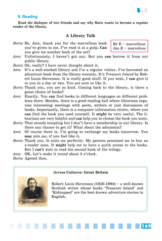 169
5.4
II. Reading
Read the dialogue of two friends and say why Boris wants to become a regular
reader of the library.
A Library Talk
Boris: Hi, Ann, thank you for the marvellous book
you’ve given to me. I’ve read it at a gulp. Can
you give me another book of the set?
Ann: Unfortunately, I haven’t got any. But you can borrow it from our
public library.
Boris: Oh, really? I have never thought about it.
Ann: It’s a well-stocked library and I’m a regular visitor. I’ve borrowed an
adventure book from the library recently. It’s Treasure Island by Rob-
ert Louis Stevenson. It is really good stuff. If you wish, I can give it
to you in a day or two. You are sure to like it.
Boris: Thank you, you are so kind. Coming back to the library, is there a
great choice of books?
Ann: Exactly. You can find books in different languages on different prob-
lems there. Besides, there is a good reading hall where librarians orga-
nise interesting meetings with poets, writers or just discussions of
books. Importantly, there is a computer information centre, where you
can find the book you need yourself. It might be very useful. The li-
brarians are very helpful and can help you to choose the book you want.
Boris: That sounds tempting but I don’t have a membership in our library. Is
there any chance to get it? What about the admission?
Ann: Of course there is. I’m going to exchange my books tomorrow. You
may join me, if you feel like it.
Boris: Thank you. It suits me perfectly. My parents promised me to buy an
e-reader soon. It might help me to have a quick access to the books.
But I can’t wait to read the second book of the trilogy.
Ann: OK. Let’s make it round about 5 o’clock.
Boris: Agreed then.
Across Cultures: Great Britain
Robert Louis Stevenson (1850-1894) – a well-known
Scottish writer whose books ‘Treasure Island’ and
‘Kidnapped’ are the best-known adventure stories in
English.
Br E – marvellous
Am E – marvelous
 