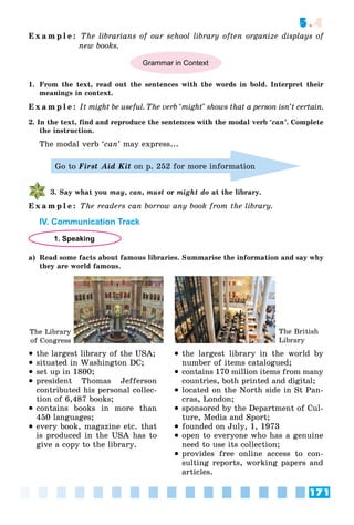 171
5.4
E x a m p l e : The librarians of our school library often organize displays of
new books.
Grammar in Context
1. From the text, read out the sentences with the words in bold. Interpret their
meanings in context.
E x a m p l e : It might be useful. The verb ‘might’ shows that a person isn’t certain.
2. In the text, find and reproduce the sentences with the modal verb ‘can’. Complete
the instruction.
The modal verb ‘can’ may express...
Go to First Aid Kit on p. 252 for more information
3. Say what you may, can, must or might do at the library.
E x a m p l e : The readers can borrow any book from the library.
IV. Communication Track
1. Speaking
a) Read some facts about famous libraries. Summarise the information and say why
they are world famous.
 the largest library of the USA;
 situated in Washington DC;
 set up in 1800;
 president Thomas Jefferson
contributed his personal collec-
tion of 6,487 books;
 contains books in more than
450 languages;
 every book, magazine etc. that
is produced in the USA has to
give a copy to the library.
 the largest library in the world by
number of items catalogued;
 contains 170 million items from many
countries, both printed and digital;
 located on the North side in St Pan-
cras, London;
 sponsored by the Department of Cul-
ture, Media and Sport;
 founded on July, 1, 1973
 open to everyone who has a genuine
need to use its collection;
 provides free online access to con-
sulting reports, working papers and
articles.
The Library
of Congress
The British
Library
 