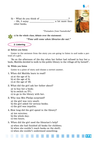 173
5.4
5) – What do you think of ______________________?
– Oh, I enjoy ___________________ a lot more than
other books.
c) In the whole class, debate over the statement:
“Time will come when libraries die out.”
2. Listening
a) Before you listen
Listen to the sentence from the story you are going to listen to and make a por-
trait of a girl.
‘So on the afternoon of the day when her father had refused to buy her a
book, Matilda decided to walk to the public library in the village all by herself’.
b) While you listen
Listen to a piece of story and choose a correct answer.
1. When did Matilda learn to read?
a) at the age of 5;
b) at the age of 3;
c) at the age of 10.
2. What did the girl ask her father about?
a) to buy her a book;
b) to switch on TV;
c) to go to the library with her.
3. Why was Mrs Phelps surprised?
a) the girl was very small;
b) the girl asked for serious books;
c) the girl was impolite.
4. How long did the girl spend in the library?
a) ten minutes;
b) the whole day;
c) two hours.
5. When did the girl need the librarian’s help?
a) when she had finished all books for children;
b) when she couldn’t reach books on the shelf;
c) when she couldn’t understand something.
“Toreadors from Vasiukivka”
 