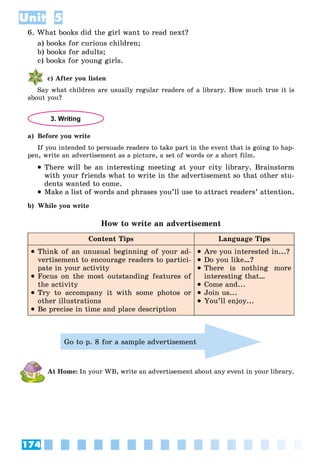 174
Unit 5
6. What books did the girl want to read next?
a) books for curious children;
b) books for adults;
c) books for young girls.
c) After you listen
Say what children are usually regular readers of a library. How much true it is
about you?
3. Writing
a) Before you write
If you intended to persuade readers to take part in the event that is going to hap-
pen, write an advertisement as a picture, a set of words or a short film.
 There will be an interesting meeting at your city library. Brainstorm
with your friends what to write in the advertisement so that other stu-
dents wanted to come.
 Make a list of words and phrases you’ll use to attract readers’ attention.
b) While you write
How to write an advertisement
Content Tips Language Tips
 Think of an unusual beginning of your ad-
vertisement to encourage readers to partici-
pate in your activity
 Focus on the most outstanding features of
the activity
 Try to accompany it with some photos or
other illustrations
 Be precise in time and place description
 Are you interested in...?
 Do you like…?
 There is nothing more
interesting that…
 Come and...
 Join us...
 You’ll enjoy...
Go to p. 8 for a sample advertisement
At Home: In your WB, write an advertisement about any event in your library.
 