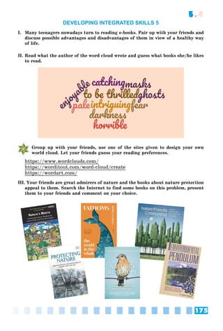 175
5.4
DEVELOPING INTEGRATED SKILLS 5
I. Many teenagers nowadays turn to reading e-books. Pair up with your friends and
discuss possible advantages and disadvantages of them in view of a healthy way
of life.
II. Read what the author of the word cloud wrote and guess what books she/he likes
to read.
Group up with your friends, use one of the sites given to design your own
world cloud. Let your friends guess your reading preferences.
https://www.wordclouds.com/
https://worditout.com/word-cloud/create
https://wordart.com/
III. Your friends are great admirers of nature and the books about nature protection
appeal to them. Search the Internet to find some books on this problem, present
them to your friends and comment on your choice.
 