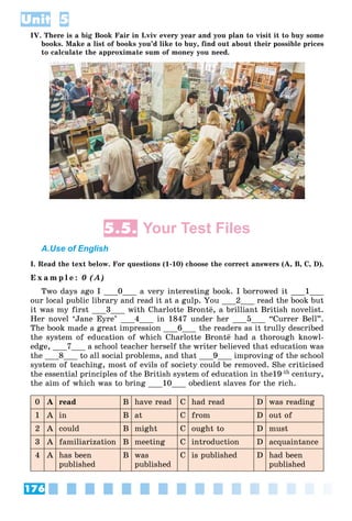 176
Unit 5
IV. There is a big Book Fair in Lviv every year and you plan to visit it to buy some
books. Make a list of books you’d like to buy, find out about their possible prices
to calculate the approximate sum of money you need.
5.5. Your Test Files
A.Use of English
I. Read the text below. For questions (1-10) choose the correct answers (A, B, C, D).
E x a m p l e : 0 (A)
Two days ago I ___0___ a very interesting book. I borrowed it ___1___
our local public library and read it at a gulp. You ___2___ read the book but
it was my first ___3___ with Charlotte Bront¸, a brilliant British novelist.
Her novel ‘Jane Eyre’ ___4___ in 1847 under her ___5___ “Currer Bell”.
The book made a great impression ___6___ the readers as it trully described
the system of education of which Charlotte Bront¸ had a thorough knowl-
edge, ___7___ a school teacher herself the writer believed that education was
the ___8___ to all social problems, and that ___9___ improving of the school
system of teaching, most of evils of society could be removed. She criticised
the essential principles of the British system of education in the19-th century,
the aim of which was to bring ___10___ obedient slaves for the rich.
0 A read B have read C had read D was reading
1 A in B at C from D out of
2 A could B might C ought to D must
3 A familiarization B meeting C introduction D acquaintance
4 A has been
published
B was
published
C is published D had been
published
 