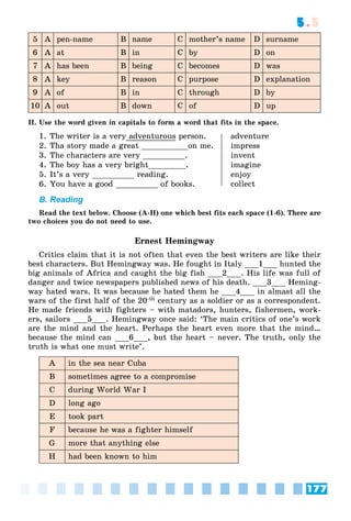 177
5.5
5 A pen-name B name C mother’s name D surname
6 A at B in C by D on
7 A has been B being C becomes D was
8 A key B reason C purpose D explanation
9 A of B in C through D by
10 A out B down C of D up
II. Use the word given in capitals to form a word that fits in the space.
1. The writer is a very adventurous person. adventure
2. Tha story made a great __________on me. impress
3. The characters are very _________. invent
4. The boy has a very bright________. imagine
5. It’s a very _________ reading. enjoy
6. You have a good _________ of books. collect
B. Reading
Read the text below. Choose (A-H) one which best fits each space (1-6). There are
two choices you do not need to use.
Ernest Hemingway
Critics claim that it is not often that even the best writers are like their
best characters. But Hemingway was. He fought in Italy ___1___ hunted the
big animals of Africa and caught the big fish ___2___. His life was full of
danger and twice newspapers published news of his death. ___3___ Heming-
way hated wars. It was because he hated them he ___4___ in almast all the
wars of the first half of the 20-th century as a soldier or as a correspondent.
He made friends with fighters – with matadors, hunters, fishermen, work-
ers, sailors ___5___. Hemingway once said: ‘The main critics of one’s work
are the mind and the heart. Perhaps the heart even more that the mind…
because the mind can ___6___, but the heart – never. The truth, only the
truth is what one must write’.
A in the sea near Cuba
B sometimes agree to a compromise
C during World War I
D long ago
E took part
F because he was a fighter himself
G more that anything else
H had been known to him
 