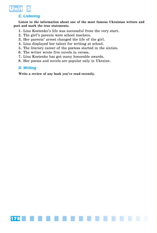 178
Unit 5
C. Listening
Listen to the information about one of the most famous Ukrainian writers and
poet and mark the true statements.
1. Lina Kostenko’s life was successful from the very start.
2. The girl’s parents were school teachers.
3. Her parents’ arrest changed the life of the girl.
4. Lina displayed her talent for writing at school.
5. The literary career of the poetess started in the sixties.
6. The writer wrote five novels in verses.
7. Lina Kostenko has got many honorable awards.
8. Her poems and novels are popular only in Ukraine.
D. Writing
Write a review of any book you’ve read recently.
 