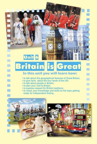 179
1–2
II. Reading
Unit 6
Britain is Great
In this unit you will learn how:
• to talk about the geographical features of Great Britain;
• to give facts about the four lands of the UK;
• to talk about people in Britain;
• to plan your visit to Britain;
• to express respect for British traditions;
• to check your knowledge and skills on the topic getting
ready for independent testing.
 