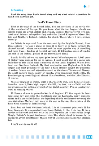 181
6.1
II. Reading
Read the entry from Paul’s travel diary and say what natural attractions he
hasn’t seen in Britain yet.
Paul’s Travel Diary
Look at the map of the British Isles. You can see them to the north-west
of the mainland of Europe. Do you know what the two largest islands are
called? Those are Great Britain and Ireland. Besides, there are over five hun-
dred small islands. Altogether they make the United Kingdom of Great Bri-
tain and Northern Ireland, Britain, for short. That’s where I have arrived
recently.
As Britain is separated from the continent by the English Channel, I had
three options – to take a plane or cross it by ferry or by train through the
channel tunnel. I chose the quickest and the most popular way of travelling
and there I was – landing at Gatwick Airport, 43 kilometres south of London
(as said in the leaflet I picked at the Information desk.)
I could hardly believe my eyes: quite beautiful landscapes and 2,000 years
of history were waiting for me to explore. I must admit that it is easier said
than done as this island state is made up of four lands: England, Wales, Scot-
land, and Northern Ireland. My first destination was England as it is the
largest and most populous of the four. I have already bought the postcards
of rather famous natural attractions such as the rivers Thames and Mersey,
the south-eastern coast, sandy or muddy, with occasional chalk cliffs, the
Pennines going down England almost like a backbone, and the Lake District,
of course.
West of England is Wales. With a charm of its own, it is home of Mount
Snowdon, over 1,000m high, capital Cardiff, the leek, the daffodil, and the
red dragon as the national symbol of the Welsh country. I’m so looking for-
ward to visiting Wales!
If I have a chance to go to the North of England, I’ll find myself in Scot-
land some day and enjoy the Highlands and the Lowlands, many beautiful
rivers and lakes (called lochs), the legendary thistle and heather covering the
mountainsides. Maybe, I will even be the one to discover the mystery of the
Loch Ness Monster at last! Hooray!
Last, but not least Northern Ireland. It is at its nearest point only 21 km
from Scotland. It is separated from Great Britain by the Irish Sea. It has a
border in the south and west with the Irish Republic. At its centre lies Lough
Neagh, Britain’s largest freshwater lake. The whole island is known for its
beautiful, green countryside, that is why it is sometimes called the Emerald
Isle.
I can’t wait to see it all!
 