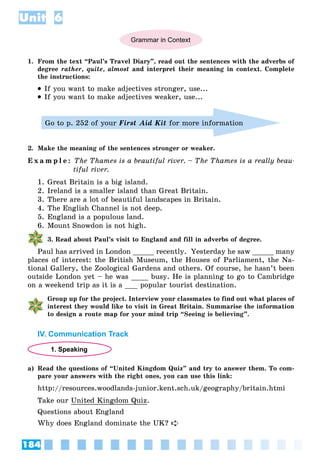 184
Unit 6
Grammar in Context
1. From the text “Paul’s Travel Diary”, read out the sentences with the adverbs of
degree rather, quite, almost and interpret their meaning in context. Complete
the instructions:
 If you want to make adjectives stronger, use...
 If you want to make adjectives weaker, use...
Go to p. 252 of your First Aid Kit for more information
2. Make the meaning of the sentences stronger or weaker.
E x a m p l e : The Thames is a beautiful river. – The Thames is a really beau-
tiful river.
1. Great Britain is a big island.
2. Ireland is a smaller island than Great Britain.
3. There are a lot of beautiful landscapes in Britain.
4. The English Channel is not deep.
5. England is a populous land.
6. Mount Snowdon is not high.
3. Read about Paul’s visit to England and fill in adverbs of degree.
Paul has arrived in London _____ recently. Yesterday he saw _____ many
places of interest: the British Museum, the Houses of Parliament, the Na-
tional Gallery, the Zoological Gardens and others. Of course, he hasn’t been
outside London yet – he was ____ busy. He is planning to go to Cambridge
on a weekend trip as it is a ___ popular tourist destination.
Group up for the project. Interview your classmates to find out what places of
interest they would like to visit in Great Britain. Summarise the information
to design a route map for your mind trip “Seeing is believing”.
IV. Communication Track
1. Speaking
a) Read the questions of “United Kingdom Quiz” and try to answer them. To com-
pare your answers with the right ones, you can use this link:
http://resources.woodlands-junior.kent.sch.uk/geography/britain.htmi
Take our United Kingdom Quiz.
Questions about England
Why does England dominate the UK? 
 