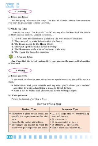 186
Unit 6
2. Listening
a) Before you listen
You are going to listen to the story “The Scottish Thistle”. Write three questions
you want to get answers to from the story.
b) While you listen
Listen to the story “The Scottish Thistle” and say why the Scots took the thistle
as their national emblem. Correct the errors.
1. In old times the Norsemen landed on the west coast of Scotland.
2. They wanted to make friends with the Scots.
3. The Scots moved to the River Clyde.
4. They put up their camp in the morning.
5. The Norsemen made a lot of noise on their way.
6. They took the Scots by surprise.
c) After you listen
Say if you find the legend curious. Give your ideas on the geographical position
of Scotland.
3. Writing
a) Before you write
If you want to advertise area attractions or special events to the public, write a
flyer.
 Brainstorm with your friends and say what you’ll draw your readers’
attention to while advertising a place in Great Britain.
 Make a list of words and phrases you’ll use writing a flyer.
b) While you write
Follow the format of writing a flyer.
How to write a flyer
Content Tips Language Tips
 Introduce a place or an event and
specify its importance to the visi-
tors.
 Describe its major attractions
 Encourage the reader to visit the
place or to participate in the event.
 ... is a large area of breathtaking
natural beauty.
 It contains ... .
 It is associated with... .
 It attracts ... spectators.
 Don’t miss your chance to...
 