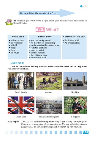 187
6.2
Go to p. 8 for the sample of a flyer
At Home: In your WB, write a flyer about your favourite area attractions in
Great Britain.
6.2. What?
Word Bank Phrase Bank Communication Box
 abbreviation
 to represent
 shield
 harp
 link
 to reign
 on the background…
 to border on something
 to be washed by something
 United Nations
 patron saint
 floral symbol
 hereditary peer
 reference book
 To finish with
 Approximately
I. Now for it!
Look at the pictures and say which of them symbolize Great Britain. Say what
you know about them.
Royal Family outings Big Ben
Union Jack a bagpipe
Independence Square
E x a m p l e : The UK is a parliamentary monarchy. That is why the royal fam-
ily can serve a symbol of the country. If I’m not mistaken, Queen
Elizabeth II is the longest reigning monarch of the country.
 