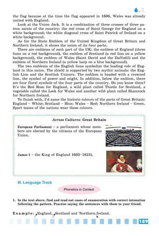189
6.2
the flag because at the time the flag appeared in 1606, Wales was already
united with England.
Look at the Union Jack. It is a combination of three crosses of three pa-
tron saints of the country: the red cross of Saint George for England on a
white background; the white diagonal cross of Saint Patrick of Ireland on a
white background.
As for the State Emblem of the United Kingdom of Great Britain and
Northern Ireland, it shows the union of its four parts.
There are emblems of each part of the UK: the emblem of England (three
lions on a red background), the emblem of Scotland (a red lion on a yellow
background), the emblem of Wales (Saint David and the Daffodil) and the
emblem of Northern Ireland (a yellow harp on a blue background).
The two emblems of the English lions symbolize the leading role of Eng-
land in this union. The shield is supported by two mythic animals: the Eng-
lish Lion and the Scottish Unicorn. The emblem is headed with a crowned
lion, the symbol of power and might. In addition, below the emblem, there
are four floral symbols of the four parts of the country. Do you know them?
It’s the Red Rose for England, a wild plant called Thistle for Scotland, a
vegetable called the Leek for Wales and another wild plant called Shamrock
for Northern Ireland.
To finish with, I’d name the historic colours of the parts of Great Britain:
England – White; Scotland – Blue; Wales – Red; Northern Ireland – Green.
Sport teams of the nations wear these colours.
Across Cultures: Great Britain
European Parliament – a parliament whose mem-
bers are elected by the citizens of the European
Union.
James I – the King of England 1603–1625).
III. Language Track
Phonetics in Context
1. In the text above, find and read out cases of enumeration with correct intonation
following the pattern. Practise saying the sentences with them to your friend.
E x a m p l e : England, Scotland and 'Northern Ireland.
 