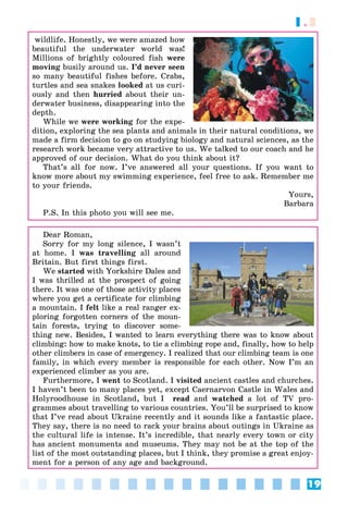 19
1.3
wildlife. Honestly, we were amazed how
beautiful the underwater world was!
Millions of brightly coloured fish were
moving busily around us. I’d never seen
so many beautiful fishes before. Crabs,
turtles and sea snakes looked at us curi-
ously and then hurried about their un-
derwater business, disappearing into the
depth.
While we were working for the expe-
dition, exploring the sea plants and animals in their natural conditions, we
made a firm decision to go on studying biology and natural sciences, as the
research work became very attractive to us. We talked to our coach and he
approved of our decision. What do you think about it?
That’s all for now. I’ve answered all your questions. If you want to
know more about my swimming experience, feel free to ask. Remember me
to your friends.
Yours,
Barbara
P.S. In this photo you will see me.
Dear Roman,
Sorry for my long silence, I wasn’t
at home. I was travelling all around
Britain. But first things first.
We started with Yorkshire Dales and
I was thrilled at the prospect of going
there. It was one of those activity places
where you get a certificate for climbing
a mountain. I felt like a real ranger ex-
ploring forgotten corners of the moun-
tain forests, trying to discover some-
thing new. Besides, I wanted to learn everything there was to know about
climbing: how to make knots, to tie a climbing rope and, finally, how to help
other climbers in case of emergency. I realized that our climbing team is one
family, in which every member is responsible for each other. Now I’m an
experienced climber as you are.
Furthermore, I went to Scotland. I visited ancient castles and churches.
I haven’t been to many places yet, except Caernarvon Castle in Wales and
Holyroodhouse in Scotland, but I read and watched a lot of TV pro-
grammes about travelling to various countries. You’ll be surprised to know
that I’ve read about Ukraine recently and it sounds like a fantastic place.
They say, there is no need to rack your brains about outings in Ukraine as
the cultural life is intense. It’s incredible, that nearly every town or city
has ancient monuments and museums. They may not be at the top of the
list of the most outstanding places, but I think, they promise a great enjoy-
ment for a person of any age and background.
 
