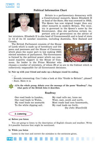 192
Unit 6
Political Information Chart
Britain is a parliamentary democracy with
a Constitutional monarch, Queen Elizabeth II
as head of the State. She was crowned in 1953.
The Queen has now reigned longer than any
other monarch in modern Britain. The coun-
try is governed in the Queen’s name by the
Government. Also she performs certain im-
portant acts of government on the advice of
her ministers. Elizabeth II is also head of Commonwealth and is head of state
in 14 of its 41 member countries, including Australia, New Zealand and
Canada.
The British Parliament consists of the House
of Lords which is made up of hereditary and life
peers and peeresses and the House of Commons,
which plays the major part in law making 1635
elected members of parliament. The Government
is formed by the political power which can com-
mand majority support in the House of Com-
mons. Its leader is the Prime Minister who
chooses a number of ministers, of whom 20 or so are in the Cabinet which is
collectively responsible for all Government decisions.
b) Pair up with your friend and make up a dialogue round its ending.
– …
– Sounds interesting. Can I take a look at this “Guide to Britain”, please?
– Sure. Here it is
c) In the whole group, debate over the message of the poem “Roadway”. Say
what parts of the British Isles it describes.
Roadway
One road leads to London,
One road leads to Wales,
My road leads me seawards
To the white dipping sail.
My road calls me, lures me
West, east, south and north.
Most roads lead men homewards,
My road leads me forth.
(by John Masefield)
2. Listening
a) Before you listen
You are going to listen to the description of English climate and weather. Write
3-5 possible features that might be mentioned.
b) While you listen
Listen to the text and correct the mistakes in the sentences given.
 
