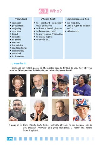 194
6.3. Who?
Word Bank Phrase Bank Communication Box
 ordinary
 population
 majority
 overseas
 trend
 suburbs
 to retire
 service
 industries
 multicultural
 community
 carnival
 to increase
 to bombard somebody
with questions
 to have a broad picture
 to be concentrated
 to move away from…to..
 to enjoy rights
 to settle in…
 No wonder,
 Am I right to believe
so? –
 Absolutely!
I. Now For it!
Look and say which people in the photos may be British to you. Say why you
think so. What parts of Britain, do you think, they come from?
E x a m p l e : This elderly lady looks typically British to me because she is
well-dressed, reserved and good-mannered. I think she comes
from England.
 