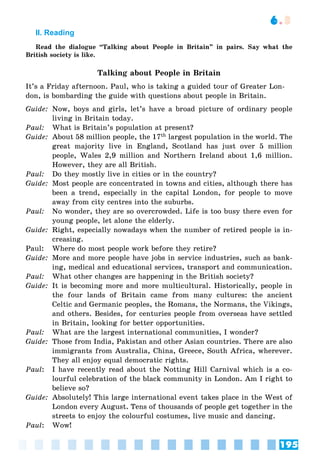 195
6.3
II. Reading
Read the dialogue “Talking about People in Britain” in pairs. Say what the
British society is like.
Talking about People in Britain
It’s a Friday afternoon. Paul, who is taking a guided tour of Greater Lon-
don, is bombarding the guide with questions about people in Britain.
Guide: Now, boys and girls, let’s have a broad picture of ordinary people
living in Britain today.
Paul: What is Britain’s population at present?
Guide: About 58 million people, the 17th largest population in the world. The
great majority live in England, Scotland has just over 5 million
people, Wales 2,9 million and Northern Ireland about 1,6 million.
However, they are all British.
Paul: Do they mostly live in cities or in the country?
Guide: Most people are concentrated in towns and cities, although there has
been a trend, especially in the capital London, for people to move
away from city centres into the suburbs.
Paul: No wonder, they are so overcrowded. Life is too busy there even for
young people, let alone the elderly.
Guide: Right, especially nowadays when the number of retired people is in-
creasing.
Paul: Where do most people work before they retire?
Guide: More and more people have jobs in service industries, such as bank-
ing, medical and educational services, transport and communication.
Paul: What other changes are happening in the British society?
Guide: It is becoming more and more multicultural. Historically, people in
the four lands of Britain came from many cultures: the ancient
Celtic and Germanic peoples, the Romans, the Normans, the Vikings,
and others. Besides, for centuries people from overseas have settled
in Britain, looking for better opportunities.
Paul: What are the largest international communities, I wonder?
Guide: Those from India, Pakistan and other Asian countries. There are also
immigrants from Australia, China, Greece, South Africa, wherever.
They all enjoy equal democratic rights.
Paul: I have recently read about the Notting Hill Carnival which is a co-
lourful celebration of the black community in London. Am I right to
believe so?
Guide: Absolutely! This large international event takes place in the West of
London every August. Tens of thousands of people get together in the
streets to enjoy the colourful costumes, live music and dancing.
Paul: Wow!
 