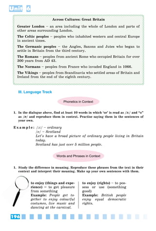 196
Unit 6
Across Cultures: Great Britain
Greater London – an area including the whole of London and parts of
other areas surrounding London.
The Celtic peoples – peoples who inhabited western and central Europe
in ancient times.
The Germanic peoples – the Angles, Saxons and Jutes who began to
settle in Britain from the third century.
The Romans – peoples from ancient Rome who occupied Britain for over
300 years from AD 43.
The Normans – peoples from France who invaded England in 1066.
The Vikings – peoples from Scandinavia who settled areas of Britain and
Ireland from the end of the eighth century.
III. Language Track
Phonetics in Context
1. In the dialogue above, find at least 10 words in which ‘or’ is read as /ɔ:/ and “o”
as /ɒ/ and reproduce them in context. Practise saying them in the sentences of
your own.
E x a m p l e : /ɔ:/ – ordinary
/ɒ/ – Scotland
Let’s have a broad picture of ordinary people living in Britain
today.
Scotland has just over 5 million people.
Words and Phrases in Context
1. Study the difference in meaning. Reproduce these phrases from the text in their
context and interpret their meaning. Make up your own sentences with them.
to enjoy (things and expe-
rience) – to get pleasure
from something
Example: People get to-
gether to enjoy colourful
costumes, live music and
dancing at the carnival.
to enjoy (rights) – to pos-
sess or use (something
good)
Example: British people
enjoy equal democratic
rights.
to
rie
 