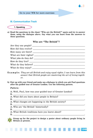 199
6.3
Go to your WB for more exercises
III. Communication Track
1. Speaking
a) Read the questions in the chant “Who are the British?” again and try to answer
them, using the dialogue above. Say what you can learn from the answers to
these questions.
Who are “The British”?
Are they one people?
How did they evolve?
How many are there?
What are their rights?
What jobs do they do?
How do they live?
What do they believe?
What do they enjoy?
E x a m p l e : They are all British and enjoy equal rights. I can learn from this
answer that British people are mastering the art of living togeth-
er.
b) Pair up with your friend and make up a dialogue in which you ask Paul questions
after his guided tour of Greater London. Use the following pattern.
Pattern:
A. Well, Paul, how was your guided tour of Greater London?
B. .
A. What did you learn about people in Britain?
B. .
A. What changes are happening in the British society?
B. .
A. Who are ‘the British’ historically?
B. .
A. What British traditions have you learnt about?
B. .
Group up for the project to design a poster about ordinary people living in
Britain at present.
 
