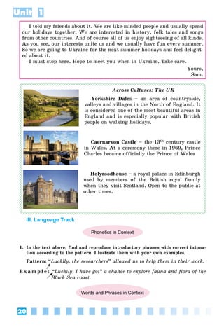 20
Unit 1
I told my friends about it. We are like-minded people and usually spend
our holidays together. We are interested in history, folk tales and songs
from other countries. And of course all of us enjoy sightseeing of all kinds.
As you see, our interests unite us and we usually have fun every summer.
So we are going to Ukraine for the next summer holidays and feel delight-
ed about it.
I must stop here. Hope to meet you when in Ukraine. Take care.
Yours,
Sam.
Across Cultures: The UK
Yorkshire Dales – an area of countryside,
valleys and villages in the North of England. It
is considered one of the most beautiful areas in
England and is especially popular with British
people on walking holidays.
Caernarvon Castle – the 13th century castle
in Wales. At a ceremony there in 1969, Prince
Charles became officially the Prince of Wales
Holyroodhouse – a royal palace in Edinburgh
used by members of the British royal family
when they visit Scotland. Open to the public at
other times.
III. Language Track
Phonetics in Context
1. In the text above, find and reproduce introductory phrases with correct intona-
tion according to the pattern. Illustrate them with your own examples.
Pattern: “Luckily, the researchers” allowed us to help them in their work.
E x a m p l e : “Luckily, I have got” a chance to explore fauna and flora of the
Black Sea coast.
Words and Phrases in Context
B
 