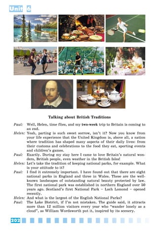 202
Unit 6
Talking about British Traditions
Paul: Well, Helen, time flies, and my two-week trip to Britain is coming to
an end.
Helen: Yeah, parting is such sweet sorrow, isn’t it? Now you know from
your life experience that the United Kingdom is, above all, a nation
where tradition has shaped many aspects of their daily lives: from
their customs and celebrations to the food they eat, sporting events
and children’s games.
Paul: Exactly. During my stay here I came to love Britain’s natural won-
ders, British people, even weather in the British Isles!
Helen: Let’s take the tradition of keeping national parks, for example. What
is your attitude to it?
Paul: I find it extremely important. I have found out that there are eight
national parks in England and three in Wales. These are the well-
known landscapes of outstanding natural beauty protected by law.
The first national park was established in northern England over 50
years ago. Scotland’s first National Park – Loch Lomond – opened
recently.
Helen: And what is the largest of the English National Parks?
Paul: The Lake District, if I’m not mistaken. The guide said, it attracts
more than 12 million visitors every year who “wander lonely as a
cloud”, as William Wordsworth put it, inspired by its scenery.
 