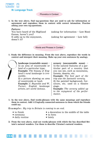 204
Unit 6
III. Language Track
Phonetics in Context
1. In the text above, find tag-questions that are used to ask for information or
agreement and reproduce them in context with correct intonation. Practise
asking your own tag-questions.
Pattern:
You have heard of the Highland (asking for information – Low Rise)
Games, haven’t you?
It adds up to the enjoyment, (asking for agreement – Low fall)
doesn’t it?
Words and Phrases in Context
1. Study the difference in meaning. From the text above, reproduce the words in
context and interpret their meaning. Make up your own sentences by analogy.
landscape (countable noun) –
) an area of countryside or
land of a particular type;
Example: The beauty of Eng-
land’s rural landscape is irre-
sistible.
2) a picture showing an area
of countryside or land;
Example: J. Reynolds and W.
Turner, English landscape
artists, are world famous.
scenery (uncountable noun) –
1) the natural features of a par-
ticular part of a country that
you can see, such as mountains,
forests, deserts, etc.
Example: The best part of the
trip was the fantastic scenery.
2) the painted background, fur-
niture, etc. used on a theatre
stage.
Example: The scenery added up
to the enjoyment of the perfor-
mance.
1. In the text above, find words/phrases with the same meanings and reproduce
them in context. Add 1-2 logically connected sentences to them which the friends
could say.
E x a m p l e : My trip to Britain is coming to an end.
 to finish
 ceremony
 daily routine
 a decoration in the middle of the table
 to form
 lately
2. From the text above, read out words/phrases with which the boy described Bri-
tain’s natural wonders. Use them to describe Ukraine’s natural wonders.
l
1)
la
 
