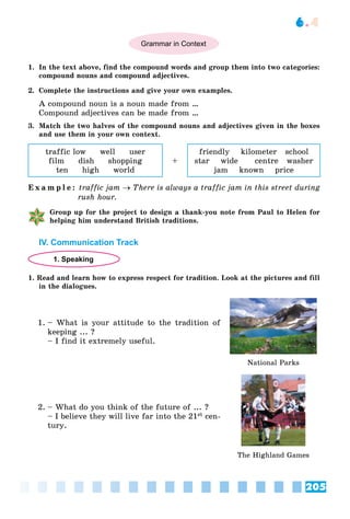 205
6.4
Grammar in Context
1. In the text above, find the compound words and group them into two categories:
compound nouns and compound adjectives.
2. Complete the instructions and give your own examples.
A compound noun is a noun made from …
Compound adjectives can be made from …
3. Match the two halves of the compound nouns and adjectives given in the boxes
and use them in your own context.
traffic low well user
film dish shopping
ten high world
+
friendly kilometer school
star wide centre washer
jam known price
E x a m p l e : traffic jam  There is always a traffic jam in this street during
rush hour.
Group up for the project to design a thank-you note from Paul to Helen for
helping him understand British traditions.
IV. Communication Track
1. Speaking
1. Read and learn how to express respect for tradition. Look at the pictures and fill
in the dialogues.
1. – What is your attitude to the tradition of
keeping ... ?
– I find it extremely useful.
National Parks
2. – What do you think of the future of ... ?
– I believe they will live far into the 21st cen-
tury.
The Highland Games
 
