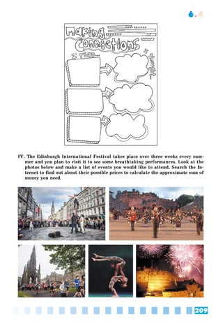 209
6.4
IV. The Edinburgh International Festival takes place over three weeks every sum-
mer and you plan to visit it to see some breathtaking performances. Look at the
photos below and make a list of events you would like to attend. Search the In-
ternet to find out about their possible prices to calculate the approximate sum of
money you need.
 