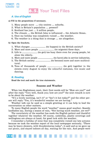 210
Unit 6
6.5. Your Test Files
A. Use of English
a) Fill in the prepositions if necessary.
1. Many people move ... city centres ... suburbs.
2. What is Britain’s population ... present?
3. Scotland has just ... 5 million people.
4. The climate ... the British Isles is influenced .. the Atlantic Ocean.
5. Once my holiday was completely ruined ... the weather.
6. The weather is a thing that is strange ... me altogether.
b) Open the brackets.
1. What changes (to happen) in the British society?
2. More and more people (to migrate) these days.
3. Life is (to get) too busy there even for young people, let
alone the elderly.
4. More and more people (to have) jobs in service industries.
5. The British society (to become) more and more multicul-
tural.
6. Tens of thousands of people (to get) together in the
streets every August to enjoy the colourful costumes, live music and
dancing.
B. Reading
Read the text and mark the true statements.
Seasons and Weather
When two Englishmen meet, their first words will be “How are you?” and
after the reply “Very well, thank you; how are you?” the next remark is sure
to be about the weather.
“It’s a lovely morning, isn’t it” or “Isn’t it hot today?” and the other per-
son will reply “Yes, it’s wonderful weather we are having.”
Weather talk can be used as a simple greeting or it can help to lead the
conversation on other matters.
To many English people the word “weather” means good weather. Seaside
landladies say, during a season of rain, “Not having much weather, are we?”
The uncertainty of the weather has made the English patient and thankful
together whatever the weather. Of course, umbrellas, plastic coverings and
wellingtons are always at hand, for good luck with the weather.
I remember a holiday of mine that was completely ruined one late autumn
because we took the weather report of the local newspaper seriously. “There
may be heavy showers, with thunderstorms today”, it said and so we gave up
our picnic, and stayed indoors all day, waiting for the rain. And people were
 