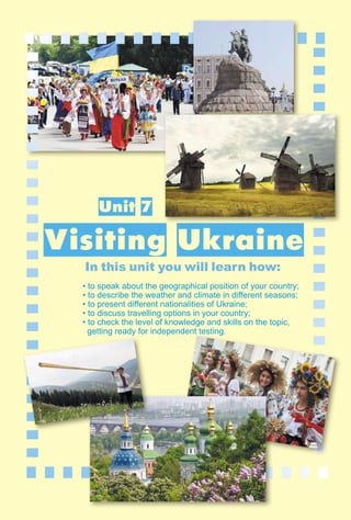213
1–2
Unit 7
Visiting Ukraine
In this unit you will learn how:
• to speak about the geographical position of your country;
• to describe the weather and climate in diﬀerent seasons;
• to present diﬀerent nationalities of Ukraine;
• to discuss travelling options in your country;
• to check the level of knowledge and skills on the topic,
getting ready for independent testing.
dent testing.
 