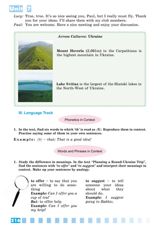 216
Unit 7
Lucy: True, true. It’s so nice seeing you, Paul, but I really must fly. Thank
you for your ideas. I’ll share them with my club members.
Paul: You are welcome. Have a nice meeting and enjoy your discussion.
Across Cultures: Ukraine
Mount Hoverla (2,061m) in the Carpathians is
the highest mountain in Ukraine.
Lake Svitiaz is the largest of the Shatski lakes in
the North-West of Ukraine.
III. Language Track
Phonetics in Context
1. In the text, find six words in which ‘th’ is read as /D
D/. Reproduce them in context.
Practise saying some of them in your own sentences.
E x a m p l e : /D/ – that; That is a good idea!
Words and Phrases in Context
1. Study the difference in meanings. In the text “Planning a Round-Ukraine Trip”,
find the sentences with ‘to offer’ and ‘to suggest’ and interpret their meanings in
context. Make up your sentences by analogy.
to offer – to say that you
are willing to do some-
thing
Example: Can I offer you a
cup of tea?
But: to offer help
Example: Can I offer you
my help?
to suggest – to tell
someone your ideas
about what they
should do.
Example: I suggest
going to Rakhiv.
ar
t
 