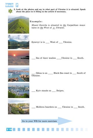 218
Unit 7
3. Look at the photos and say in what part of Ukraine it is situated. Speak
about the place in it filling in the article if necessary.
E x a m p l e :
Mount Goverla is situated in the Carpathian moun-
tains in the West of x Ukraine.
Synevyr is in ___ West of ___ Ukraine.
___ Sea of Azov washes ____Ukraine in ___ South.
___ Odesa is on ____ Black Sea coast in ___ South of
Ukraine.
___ Kyiv stands on ___ Dnipro.
___ Moldova boarders on ___ Ukraine in ___ South.
Go to your WB for more exercises
 