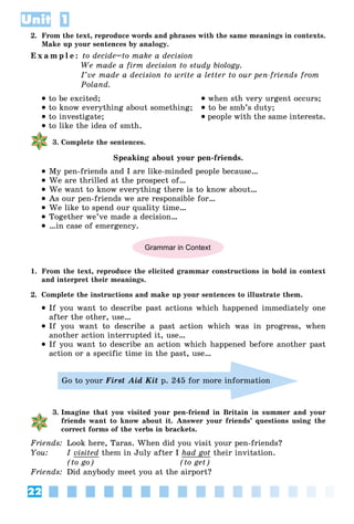 22
Unit 1
2. From the text, reproduce words and phrases with the same meanings in contexts.
Make up your sentences by analogy.
E x a m p l e : to decide=to make a decision
We made a firm decision to study biology.
I’ve made a decision to write a letter to our pen-friends from
Poland.
 to be excited;
 to know everything about something;
 to investigate;
 to like the idea of smth.
 when sth very urgent occurs;
 to be smb’s duty;
 people with the same interests.
3. Complete the sentences.
Speaking about your pen-friends.
 My pen-friends and I are like-minded people because…
 We are thrilled at the prospect of…
 We want to know everything there is to know about…
 As our pen-friends we are responsible for…
 We like to spend our quality time…
 Together we’ve made a decision…
 …in case of emergency.
Grammar in Context
1. From the text, reproduce the elicited grammar constructions in bold in context
and interpret their meanings.
2. Complete the instructions and make up your sentences to illustrate them.
 If you want to describe past actions which happened immediately one
after the other, use…
 If you want to describe a past action which was in progress, when
another action interrupted it, use…
 If you want to describe an action which happened before another past
action or a specific time in the past, use…
Go to your First Aid Kit p. 245 for more information
3. Imagine that you visited your pen-friend in Britain in summer and your
friends want to know about it. Answer your friends’ questions using the
correct forms of the verbs in brackets.
Friends: Look here, Taras. When did you visit your pen-friends?
You: I visited them in July after I had got their invitation.
(to go) (to get)
Friends: Did anybody meet you at the airport?
 
