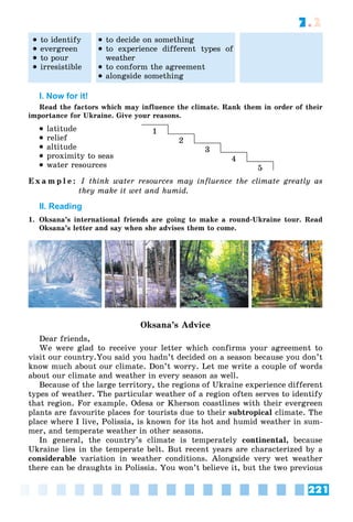 221
7.2
 to identify
 evergreen
 to pour
 irresistible
 to decide on something
 to experience different types of
weather
 to conform the agreement
 alongside something
I. Now for it!
Read the factors which may influence the climate. Rank them in order of their
importance for Ukraine. Give your reasons.
 latitude
 relief
 altitude
 proximity to seas
 water resources
E x a m p l e : I think water resources may influence the climate greatly as
they make it wet and humid.
II. Reading
1. Oksana’s international friends are going to make a round-Ukraine tour. Read
Oksana’s letter and say when she advises them to come.
Oksana’s Advice
Dear friends,
We were glad to receive your letter which confirms your agreement to
visit our country.You said you hadn’t decided on a season because you don’t
know much about our climate. Don’t worry. Let me write a couple of words
about our climate and weather in every season as well.
Because of the large territory, the regions of Ukraine experience different
types of weather. The particular weather of a region often serves to identify
that region. For example. Odesa or Kherson coastlines with their evergreen
plants are favourite places for tourists due to their subtropical climate. The
place where I live, Polissia, is known for its hot and humid weather in sum-
mer, and temperate weather in other seasons.
In general, the country’s climate is temperately continental, because
Ukraine lies in the temperate belt. But recent years are characterized by a
considerable variation in weather conditions. Alongside very wet weather
there can be draughts in Polissia. You won’t believe it, but the two previous
1
2
3
4
5
 