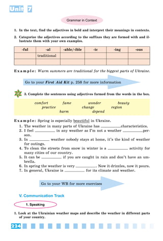 224
Unit 7
Grammar in Context
1. In the text, find the adjectives in bold and interpret their meanings in contexts.
2. Categorize the adjectives according to the suffixes they are formed with and il-
lustrate them with your own examples.
-ful -al -able/-ible -ic -ing -ous
traditional
E x a m p l e : Warm summers are traditional for the biggest parts of Ukraine.
Go to your First Aid Kit p. 258 for more information
3. Complete the sentences using adjectives formed from the words in the box.
comfort fame wonder beauty
practice change region
harm depend
E x a m p l e : Spring is especially beautiful in Ukraine.
1. The weather in many parts of Ukraine has characteristics.
2. I feel in any weather as I’m not a weather per-
son.
3. In weather nobody stays at home, it’s the kind of weather
for outings.
4. To clean the streets from snow in winter is a activity for
many cities of our country.
5. It can be if you are caught in rain and don’t have an um-
brella.
6. In spring the weather is very . Now it drizzles, now it pours.
7. In general, Ukraine is for its climate and weather.
Go to your WB for more exercises
V. Communication Track
1. Speaking
1. Look at the Ukrainian weather maps and describe the weather in different parts
of your country.
 
