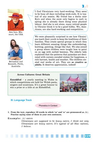 229
7.3
Ann Lou, Mis-
souri, the USA
Bernadine and
Kenneth, Perth,
Australia
I find Ukrainians very hard-working. They seem
to be busy all days including week-ends. It is typ-
ical of any season. My friend has a dacha near
Kyiv and when the snow only begins to melt in
spring she is already there doing some physical
labour. And she is not alone, many retired people
in Ukraine think it to be a good hobby. We, Ame-
ricans, are also hard-working and competitive.
We were pleasantly surprised to see how Ukraini-
ans teach their youth to keep the traditions of their
families. They create special groups in which they
learn different amazing things like embroidering,
knitting, painting, things like that. We also joined
a group where children were taught how to paint
on an egg with melted beeswax. The elderly lady
explained that the patterns that pysankas are deco-
rated with contain encoded wishes for happiness, a
rich harvest, health and weather. The children cre-
ated real works of art. They are as creative as
adults. It deserves appreciation, indeed!
Across Cultures: Great Britain
Eisteddfod – a yearly meeting in Wales in
which competitions are held for Welsh poets,
singers and musicians. It’s a great honour to
win a prize or a title at an Eisteddfod.
III. Language Track
Phonetics in Context
1. From the text, reproduce 10 words in which ‘ea’ and ‘ee’ are pronounced as /i:/.
Practise saying some of them in your own sentences.
E x a m p l e : /i:/ eaters
Ukrainians are supposed to be heavy eaters. I think not only
Ukrainians are heavy eaters. It’s typical of all Slav nations,
I believe.
 