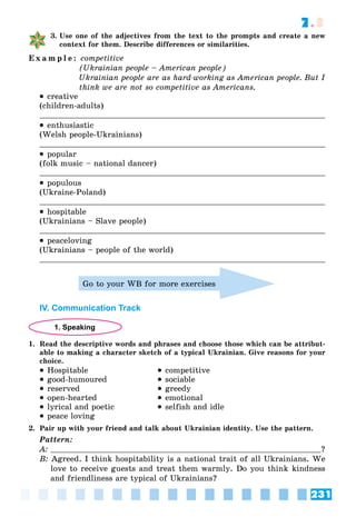 231
7.3
3. Use one of the adjectives from the text to the prompts and create a new
context for them. Describe differences or similarities.
E x a m p l e : competitive
(Ukrainian people – American people)
Ukrainian people are as hard-working as American people. But I
think we are not so competitive as Americans.
 creative
(children-adults)
 enthusiastic
(Welsh people-Ukrainians)
 popular
(folk music – national dancer)
 populous
(Ukraine-Poland)
 hospitable
(Ukrainians – Slave people)
 peaceloving
(Ukrainians – people of the world)
Go to your WB for more exercises
IV. Communication Track
1. Speaking
1. Read the descriptive words and phrases and choose those which can be attribut-
able to making a character sketch of a typical Ukrainian. Give reasons for your
choice.
 Hospitable
 good-humoured
 reserved
 open-hearted
 lyrical and poetic
 peace loving
 competitive
 sociable
 greedy
 emotional
 selfish and idle
2. Pair up with your friend and talk about Ukrainian identity. Use the pattern.
Pattern:
A: ?
B: Agreed. I think hospitability is a national trait of all Ukrainians. We
love to receive guests and treat them warmly. Do you think kindness
and friendliness are typical of Ukrainians?
 