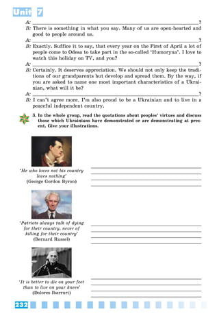 232
Unit 7
A: ?
B: There is something in what you say. Many of us are open-hearted and
good to people around us.
A: ?
B: Exactly. Suffice it to say, that every year on the First of April a lot of
people come to Odesa to take part in the so-called ‘Humoryna’. I love to
watch this holiday on TV, and you?
A: ?
B: Certainly. It deserves appreciation. We should not only keep the tradi-
tions of our grandparents but develop and spread them. By the way, if
you are asked to name one most important characteristics of a Ukrai-
nian, what will it be?
A: ?
B: I can’t agree more. I’m also proud to be a Ukrainian and to live in a
peaceful independent country.
3. In the whole group, read the quotations about peoples’ virtues and discuss
those which Ukrainians have demonstrated or are demonstrating at pres-
ent. Give your illustrations.
‘He who loves not his country
loves nothing’
(George Gordon Byron)
‘Patriots always talk of dying
for their country, never of
killing for their country’
(Bernard Russel)
‘It is better to die on your feet
than to live on your knees’
(Dolores Ibarruri)
 