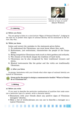 233
7.3
‘Justice, sir, is the greatest
interest of man on earth’
(Daniel Webster)
2. Listening
a) Before you listen
You are going to listen to a mini-lecture “Signs of National Identity”. Judging by
the title try to predict what signs of national identity will be mentioned in the lec-
ture. Say why.
b) While you listen
Listen and correct the mistakes in the statements given below.
1. To understand the Ukrainians, one must know where they work.
2. Enthusiasm, just enthusiasm, characterizes the people of the Carpa-
thians.
3. Being competitive Ukrainians work much in their gardens and orchards.
4. The climate of the South shapes the tradition of hard work.
5. Ukrainians can be also recognized by their traditional trousers and
shirts.
6. Musical instruments like the guitar and the violin are traditionally
Ukrainian.
c) After you listen
In groups, brainstorm with your friends what other signs of national identity are
typical of Ukrainians.
Group up for the project to design a commemorative booklet “When in Ukraine
do as Ukrainians do”.
3. Writing
a) Before you write
If you want to describe the particular combinations of qualities that make some-
one a particular type of a person, write a character sketch.
 Brainstorm with your friends about any positive signs of Ukrainian
teenagers’ identity.
 Make a list of words/phrases you can use to describe a teenager as a
typical Ukrainian.
 