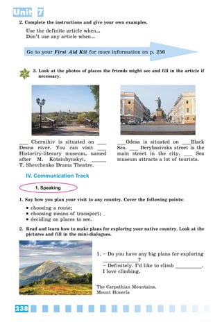 238
Unit 7
2. Complete the instructions and give your own examples.
Use the definite article when…
Don’t use any article when…
Go to your First Aid Kit for more information on p. 256
3. Look at the photos of places the friends might see and fill in the article if
necessary.
___ Ñhernihiv is situated on ___
Desna river. You can visit ___
Historiry-literary museum, named
after M. Kotsiubynskyi, _____
T. Shevchenko Drama Theatre.
___Odesa is situated on ___Black
Sea. ___ Derybasivska street is the
main street in the city. ___ Sea
museum attracts a lot of tourists.
IV. Communication Track
1. Speaking
1. Say how you plan your visit to any country. Cover the following points:
 choosing a route;
 choosing means of transport;
 deciding on places to see.
2. Read and learn how to make plans for exploring your native country. Look at the
pictures and fill in the mini-dialogues.
1. – Do you have any big plans for exploring
____________?
– Definitely. I’d like to climb _________.
I love climbing.
The Carpathian Mountains.
Mount Hoverla
 