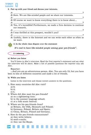 24
Unit 1
2. Pair up with your friend and discuss your interests.
A: ?
B: Sure. We are like-minded people and we share our interests.
A: ?
B: Of course we want to know everything there is to know about...
A: ?
B: Yes, it’s incredible! Furthermore, we made a firm decision to continue
our research.
A: ?
B: I was thrilled at this prospect, wouldn’t you?
A: ?
B: Luckily, there is the Internet and we can write each other as often as
we want.
3. In the whole class dispute over the statement
It’s cool to have like-minded people among your pen-friends”.
2. Listening
a) Before you listen
You’ll listen to Alec’s interview. Read the first reporter’s statement and say what
the interview will be about. Make a list of possible questions the reporter may ask
Alec.
Reporter:
…And you are an adventurous person, Alec. You are only 15, but you have
been to lots of different countries and made a lot of friends.
b) While you listen
Listen to the interview and choose correct answers to the questions.
1. How many countries did Alec visit?
a) 3;
b) 4;
c) 5.
2. Where did Alec meet his pen-friends?
a) on a sightseeing tour;
b) in the summer language school;
c) at a folk music festival.
3. Where are his pen-friends from?
a) Britain, the USA, Denmark and Poland;
b) Germany, Poland, Britain and Spain;
c) China, Britain, Poland and Germany.
4. How do the pen-friends communicate?
a) they write letters;
b) send e-mails;
c) they use the Skype.
 