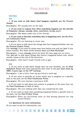 245
First Aid Kit
First Aid Kit
GRAMMAR
Unit One
1.1.
1. If you want to talk about what happens regularly use the Present
Simple.
E x a m p l e : We usually meet at the mall.
2. If you want to express how often something happens use the adverbs
of frequency: always, usually, often, sometimes, rarely, never.
E x a m p l e : She never makes fun of her friends.
3. If you want to describe something that is happening now, use the Pres-
ent Continuous Tense.
E x a m p l e : We are listening to music now.
4. If you want to talk about the things that have happened before now use
the Present Perfect Tense.
Use ‘already’ if you want to stress some time before now and use ‘just’ if you
mean recently. Put these words between have and Past Participle.
E x a m p l e : I have already joined the band. We have just met our peers.
Use ‘not yet’ to talk about things that haven’t happened before now, which
usually comes at the end of the structure.
E x a m p l e : John hasn’t made friends with us yet.
1.3.
1. If you want to talk about things that are now finished, use the Past
Indefinite Tense with time expressions that refer to the past (last week, by
2005, 2 years ago, in the 19th century).
E x a m p l e : I got a letter from my pen-friend a week ago.
2. If you want to describe an action which was in progress at a specific
time in the past use the Past Continuous Tense.
E x a m p l e : We were having a meeting at 3:00.
3. If you want to talk about two actions in progress at the same time use
the Past Continuous in both of them.
E x a m p l e : We were talking while Dan was completing his task.
4. If you want to show that something happened before a specific time in
the past, use the Past Perfect Tense.
E x a m p l e : When our pen-friends came we had already planned our trip
round Ukraine.
1.4. Questions for more information
If you want to ask for information, use:
 