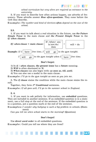 247
First Aid Kit
school curriculum but very often are required as entrance to the
university.
3. If you want to describe how often actions happen, use adverbs of fre-
quency. These adverbs answer How often-questions. They come before the
verb they describe.
E x a m p l e : The number and kind of electives often depend on the size of the
school.
2.3.
1. If you want to talk about a real situation in the future, use the Future
Simple Tense in the main clause and the Present Simple Tense in the
if/ when clauses:
If/ when-clause + main clause:
If /when+ am/
is/are/do/
does
+ will + do
Example: If I have free time, I will go to the gym tonight.
I will go to the gym tonight when I have free time.
Don’t forget:
1) In if / when clauses, the present tense has a future meaning.
2) Will is often shortened to ‘ll.
3) When-clauses can also begin with: as soon as, till, until.
4) You can also use a modal in the main clause.
E x a m p l e : I’ll go to the gym tonight as soon as you join me.
2. The if clause states the condition while the main clause states the re-
sult.
Together, they form 1st Conditional sentences.
E x a m p l e : If all goes well, I’ll go to the summer school in England.
2. 4.
1. If you want to ask politely for information, use embedded questions.
They are included in another sentence. If an embedded question is in a state-
ment, use a full stop at the end of the sentence. If the embedded question is
in a question, put a question mark at the end of the sentence.
E x a m p l e s : I wonder why bullying is such a big problem in schools. (State-
ment)
Can you tell me when school starts in the morning? (Question)
Don’t forget!
Use direct word order in all embedded questions.
E x a m p l e : Could you tell me where they are from?
 