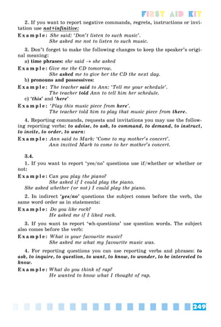 249
First Aid Kit
2. If you want to report negative commands, regrets, instructions or invi-
tation use not+infinitive:
E x a m p l e : She said: ‘Don’t listen to such music’.
She asked me not to listen to such music.
3. Don’t forget to make the following changes to keep the speaker’s origi-
nal meaning:
a) time phrases: she said  she asked
E x a m p l e : Give me the CD tomorrow.
She asked me to give her the CD the next day.
b) pronouns and possessives:
E x a m p l e : The teacher said to Ann: ‘Tell me your schedule’.
The teacher told Ann to tell him her schedule.
c) ‘this’ and ‘here’
E x a m p l e : ‘Play this music piece from here’.
The teacher told him to play that music piece from there.
4. Reporting commands, requests and invitations you may use the follow-
ing reporting verbs: to advise, to ask, to command, to demand, to instruct,
to invite, to order, to warn:
E x a m p l e : Ann said to Mark: ‘Come to my mother’s concert’.
Ann invited Mark to come to her mother’s concert.
3.4.
1. If you want to report ‘yes/no’ questions use if/whether or whether or
not:
E x a m p l e : Can you play the piano?
She asked if I could play the piano.
She asked whether (or not) I could play the piano.
2. In indirect ‘yes/no’ questions the subject comes before the verb, the
same word order as in statements:
E x a m p l e : Do you like rock?
He asked me if I liked rock.
3. If you want to report ‘wh-questions’ use question words. The subject
also comes before the verb:
E x a m p l e : What is your favourite music?
She asked me what my favourite music was.
4. For reporting questions you can use reporting verbs and phrases: to
ask, to inquire, to question, to want, to know, to wonder, to be interested to
know.
E x a m p l e : What do you think of rap?
He wanted to know what I thought of rap.
 