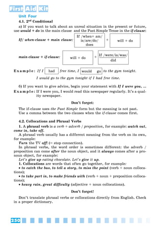 250
First Aid Kit
Unit Four
4.1. 2nd Conditional
à) If you want to talk about an unreal situation in the present or future,
use would + do in the main clause and the Past Simple Tense in the if-clause:
If/ when-clause + main clause:
If /when+ am/
is/are/do/
does
+ will + do
main-clause + if-clause: will + do +
If /were/is/was/
____________
did
E x a m p l e : If I had free time, I would go to the gym tonight.
I would go to the gym tonight if I had free time.
á) If you want to give advice, begin your statement with If I were you, …
E x a m p l e : If I were you, I would read this newspaper regularly. It’s a qual-
ity newspaper.
Don’t forget:
The if-clause uses the Past Simple form but the meaning is not past.
Use a comma between the two clauses when the if-clause comes first.
4.2. Collocations and Phrasal Verbs
1. A phrasal verb is a verb + adverb / preposition, for example: watch out,
come in, take off.
A phrasal verb usually has a different meaning from the verb on its own,
for example:
Turn the TV off! (= stop connection).
In phrasal verbs, the word order is sometimes different: the adverb /
preposition can come after the noun object, and it always comes after a pro-
noun object, for example:
Let’s give up eating chocolate. Let’s give it up.
1. Collocations are words that often go together, for example:
 to catch the bus, to tell a story, to miss the point (verb + noun colloca-
tions);
 to take part in, to make friends with (verb + noun + preposition colloca-
tions);
 heavy rain, great difficulty (adjective + noun collocations).
Don’t forget!
Don’t translate phrasal verbs or collocations directly from English. Check
in a proper dictionary.
 